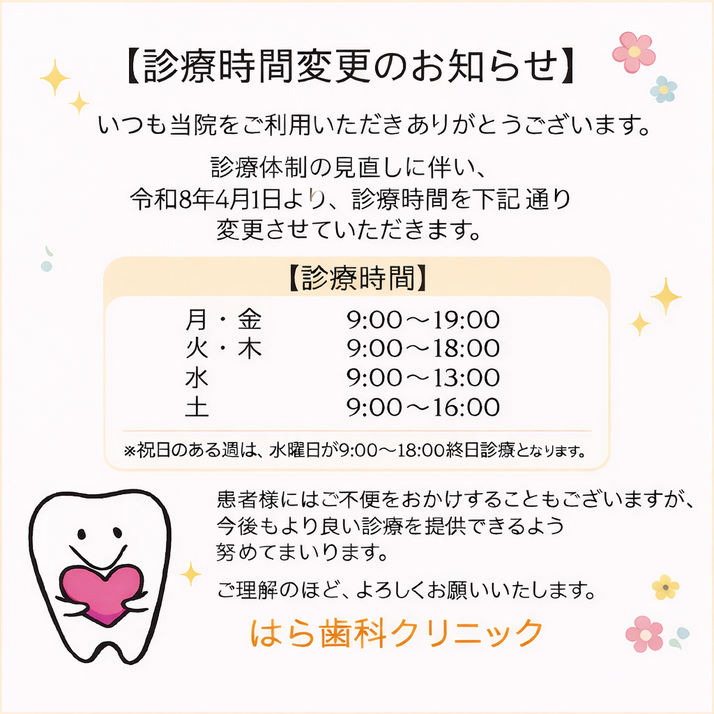こんにちは🦷🪥✨はら歯科クリニックです🏥✨診療時間変更のお知らせです📢令和8年4月1日より診療体制の見直しに伴い診療時間を変更させていただきます🙇🏻‍♀️今後、スタッフ確保困難のため全ての曜日が18時までの診療となっていく予定です🙇🏻‍♀️診療時間変更に伴い4月からは13時から14時半の昼休みの時間帯も診療します👨🏻‍⚕️月金　9時〜19時　（昼休みの時間帯も診療してます）火木　9時〜18時　（昼休みの時間帯も診療してます）水　　9時〜13時　（祝日のある週の水曜日は18時まで）土　　9時〜13時　14時〜16時　（13時から14時は昼休み）ご不便をおかけすることもございますが今後もより良い診療を提供できるよう努めてまいります🙇🏻‍♀️