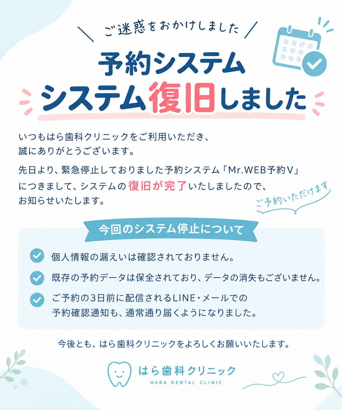 📢【予約システム復旧のお知らせ】先日より緊急停止しておりました予約システム「Mr\.WEB予約V」につきまして、**システムの復旧が完了いたしました**ので、お知らせいたします。患者さまには、ご不便・ご心配をおかけしましたこと、心よりお詫び申し上げます。🔹 **WEB予約について**現在、予約システムをご利用いただけるようになりました。🔹 **個人情報・予約データについて**個人情報の漏えいは確認されておらず、既存の予約データも保全されております。データの消失もございません。🔹 **LINE・メールの予約確認通知について**ご予約の3日前に配信されるLINE・メールでの予約確認通知も、通常どおりご利用いただけるようになりました。患者さまにはご不便をおかけしましたが、ご理解とご協力をいただき、誠にありがとうございました。今後とも、はら歯科クリニックをよろしくお願いいたします